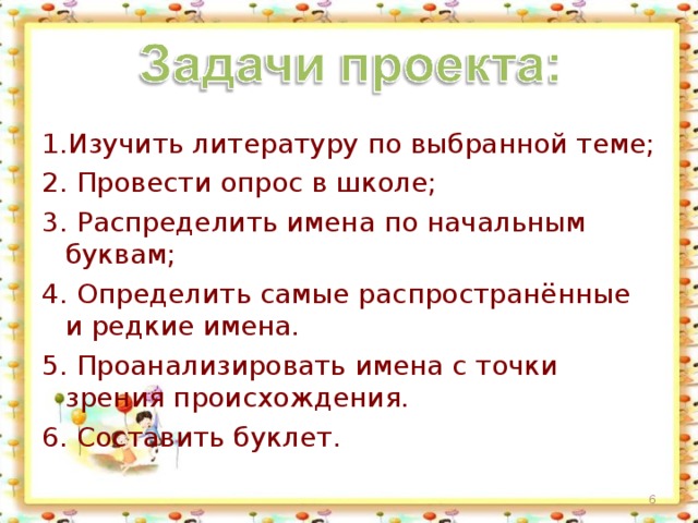 1.Изучить литературу по выбранной теме; 2. Провести опрос в школе; 3. Распределить имена по начальным буквам; 4. Определить самые распространённые и редкие имена. 5. Проанализировать имена с точки зрения происхождения. 6. Составить буклет.