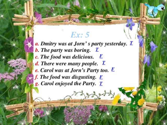 Ex: 5 a. Dmitry was at Jorn’ s party yesterday. T b . The party was boring. c. The food was delicious. d. There were many people. e. Carol was at Jorn’s Party too. f. The food was disgusting. g. Carol enjoyed the Party. T F T F F T