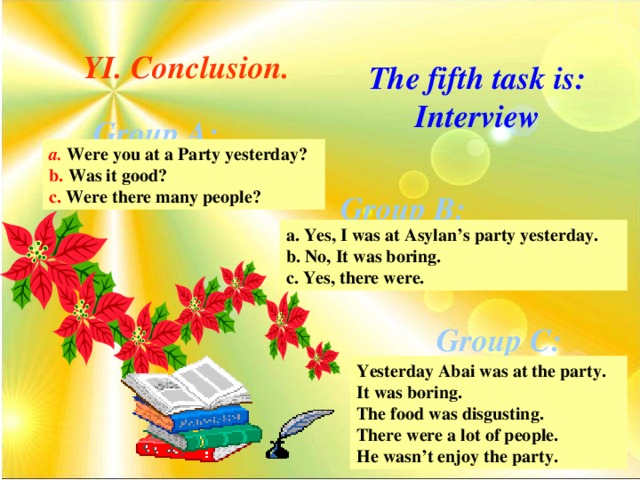 YI. Conclusion. The fifth task is: Interview Group A: a.  Were you at a Party yesterday? b. Was it good? c. Were there many people? Group B: a. Yes, I was at Asylan’s party yesterday. b. No, It was boring. c. Yes, there were. Group C: Yesterday Abai was at the party. It was boring. The food was disgusting. There were a lot of people. He wasn’t enjoy the party.