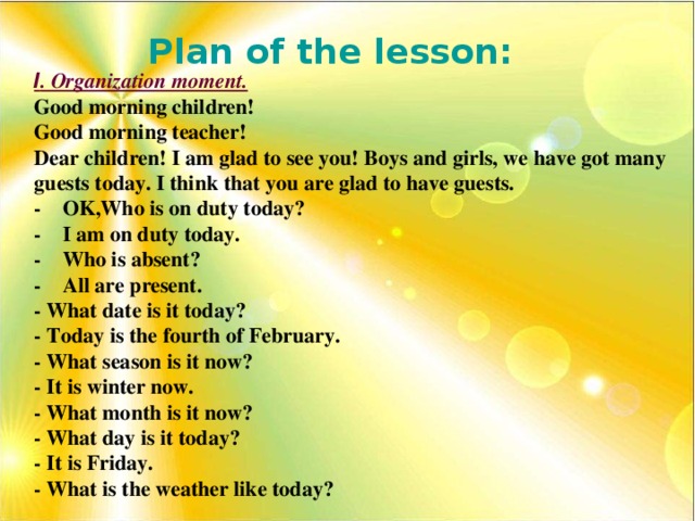 Plan of the lesson: І . Organization moment. Good morning children! Good morning teacher! Dear children! I am glad to see you! Boys and girls, we have got many guests today. I think that you are glad to have guests. - OK,Who is on duty today? - I am on duty today. - Who is absent? - All are present. - What date is it today? - Today is the fourth of February. - What season is it now? - It is winter now. - What month is it now? - What day is it today? - It is Friday. - What is the weather like today?