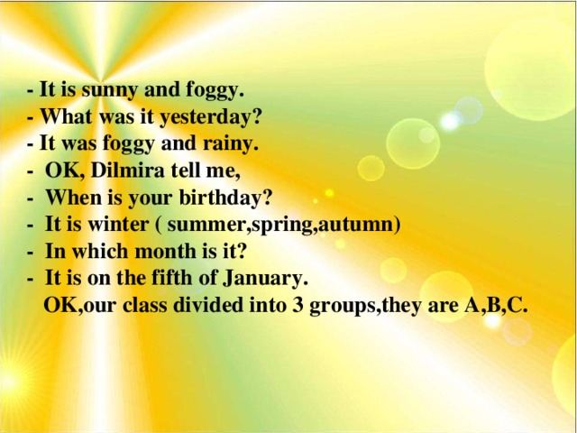 - It is sunny and foggy. - What was it yesterday? - It was foggy and rainy. - OK, Dilmira tell me, - When is your birthday? - It is winter ( summer,spring,autumn) - In which month is it? - It is on the fifth of January.  OK,our class divided into 3 groups,they are A,B,C.
