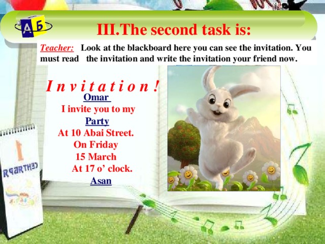 III.The second task is: Teacher: Look at the blackboard here you can see the invitation. You must read the invitation and write the invitation your friend now. I n v i t a t i o n ! Omar  I invite you to my Party At 10 Abai Street. On Friday 15 March  At 17 o’ clock.  Asan