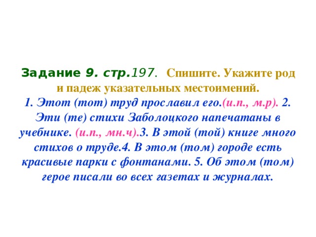 Задание 9 . стр. 197.  Спишите. Укажите род и падеж указательных местоимений.  1. Этот (тот) труд прославил его. (и.п., м.р). 2. Эти (те) стихи Заболоцкого напечатаны в учебнике. (и.п., мн.ч). 3. В этой (той) книге много стихов о труде.4. В этом (том) городе есть  красивые парки с фонтанами. 5. Об этом (том) герое писали во всех газетах и журналах.