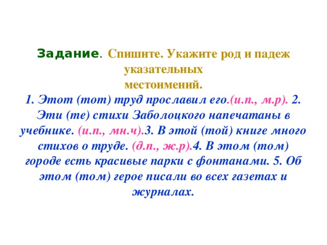 Задание .  Спишите. Укажите род и падеж указательных  местоимений.  1. Этот (тот) труд прославил его .(и.п., м.р). 2. Эти (те) стихи Заболоцкого напечатаны в учебнике. (и.п., мн.ч). 3. В этой (той) книге много стихов о труде. (д.п., ж.р). 4. В этом (том) городе есть красивые парки с фонтанами. 5. Об этом (том) герое писали во всех газетах и журналах.