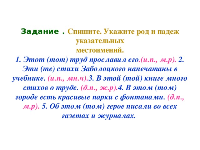 Задание . Спишите. Укажите род и падеж указательных  местоимений.  1. Этот (тот) труд прославил его .(и.п., м.р). 2. Эти (те) стихи Заболоцкого напечатаны в учебнике. (и.п., мн.ч). 3. В этой (той) книге много стихов о труде. (д.п., ж.р). 4. В этом (том) городе есть красивые парки с фонтанами. (д.п., м.р). 5. Об этом (том) герое писали во всех газетах и журналах.