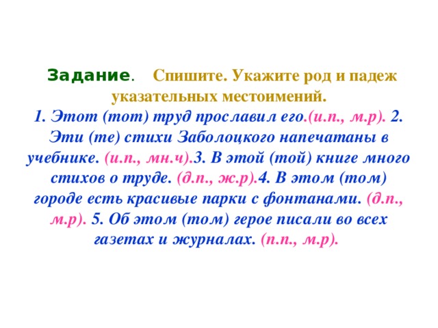 Задание .  Спишите. Укажите род и падеж указательных местоимений.  1. Этот (тот) труд прославил его .(и.п., м.р). 2. Эти (те) стихи Заболоцкого напечатаны в учебнике. (и.п., мн.ч). 3. В этой (той) книге много стихов о труде. (д.п., ж.р). 4. В этом (том) городе есть красивые парки с фонтанами. (д.п., м.р). 5. Об этом (том) герое писали во всех газетах и журналах. (п.п., м.р).