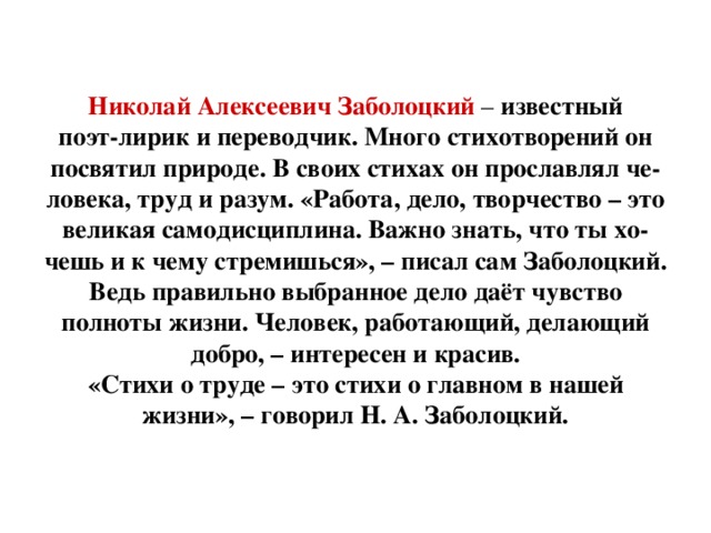 Николай Алексеевич Заболоцкий – известный  поэт-лирик и переводчик. Много стихотворений он  посвятил природе. В своих стихах он прославлял че-  ловека, труд и разум. «Работа, дело, творчество – это  великая самодисциплина. Важно знать, что ты хо-  чешь и к чему стремишься», – писал сам Заболоцкий. Ведь правильно выбранное дело даёт чувство полноты жизни. Человек, работающий, делающий добро, – интересен и красив.  «Стихи о труде – это стихи о главном в нашей  жизни», – говорил Н. А. Заболоцкий.