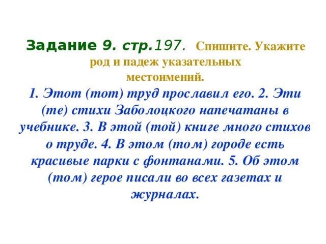 Задание 9 . стр. 197.  Спишите. Укажите род и падеж указательных  местоимений.  1. Этот (тот) труд прославил его. 2. Эти (те) стихи Заболоцкого напечатаны в учебнике. 3. В этой (той) книге много стихов о труде. 4. В этом (том) городе есть  красивые парки с фонтанами. 5. Об этом (том) герое писали во всех газетах и журналах.