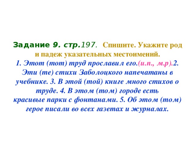 Задание 9 . стр. 197.  Спишите. Укажите род и падеж указательных местоимений.  1. Этот (тот) труд прославил его. (и.п., м.р). 2. Эти (те) стихи Заболоцкого напечатаны в учебнике. 3. В этой (той) книге много стихов о труде. 4. В этом (том) городе есть  красивые парки с фонтанами. 5. Об этом (том) герое писали во всех газетах и журналах.