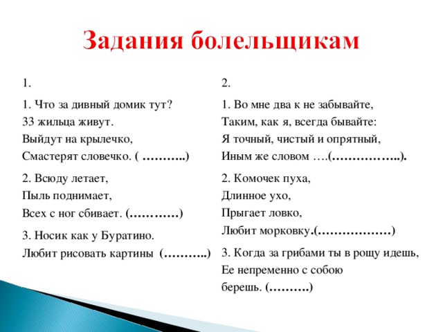 1. 1. Что за дивный домик тут?  33 жильца живут.  Выйдут на крылечко,  Смастерят словечко.  ( ………..) 2. Всюду летает,  Пыль поднимает,  Всех с ног сбивает.  (…………) 3. Носик как у Буратино.  Любит рисовать картины   (………..) 2. 1. Во мне два к не забывайте,  Таким, как я, всегда бывайте:  Я точный, чистый и опрятный,  Иным же словом …. (……………..). 2. Комочек пуха,  Длинное ухо,  Прыгает ловко,  Любит морковку .(………………) 3. Когда за грибами ты в рощу идешь,  Ее непременно с собою берешь.  (……….)