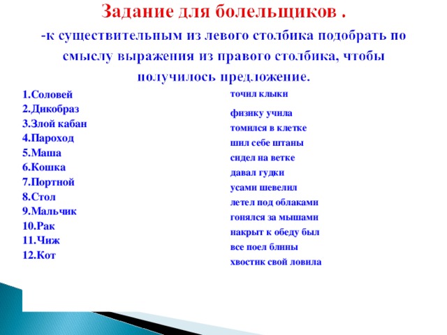 1.Соловей 2.Дикобраз 3.Злой кабан 4.Пароход 5.Маша 6.Кошка 7.Портной 8.Стол 9.Мальчик 10.Рак 11.Чиж 12.Кот точил клыки физику учила  томился в клетке  шил себе штаны   сидел на ветке  давал гудки  усами шевелил   летел под облаками  гонялся за мышами  накрыт к обеду был  все поел блины  хвостик свой ловила