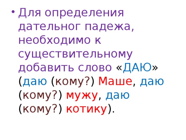 Для определения дательног падежа, необходимо к существительному добавить слово « ДАЮ » ( даю ( кому? ) Маше , даю ( кому? ) мужу , даю ( кому? ) котику ).