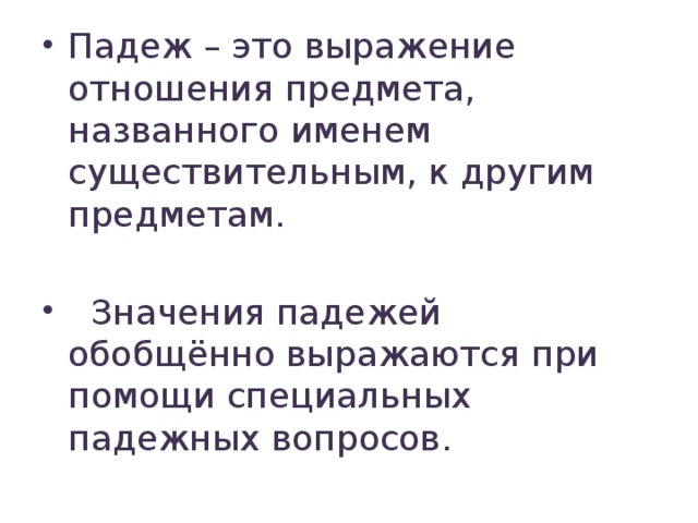 Падеж – это выражение отношения предмета, названного именем существительным, к другим предметам.  Значения падежей обобщённо выражаются при помощи специальных падежных вопросов.