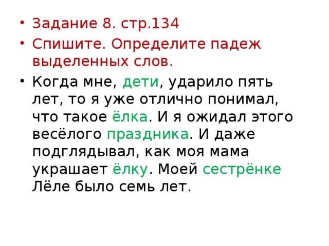 Задание 8. стр.134 Спишите. Определите падеж выделенных слов. Когда мне, дети , ударило пять лет, то я уже отлично понимал, что такое ёлка . И я ожидал этого весёлого праздника . И даже подглядывал, как моя мама украшает ёлку . Моей сестрёнке Лёле было семь лет.