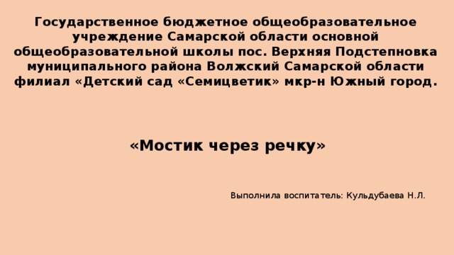 Государственное бюджетное общеобразовательное учреждение Самарской области основной общеобразовательной школы пос. Верхняя Подстепновка муниципального района Волжский Самарской области филиал «Детский сад «Семицветик» мкр-н Южный город.    «Мостик через речку» Выполнила воспитатель: Кульдубаева Н.Л.