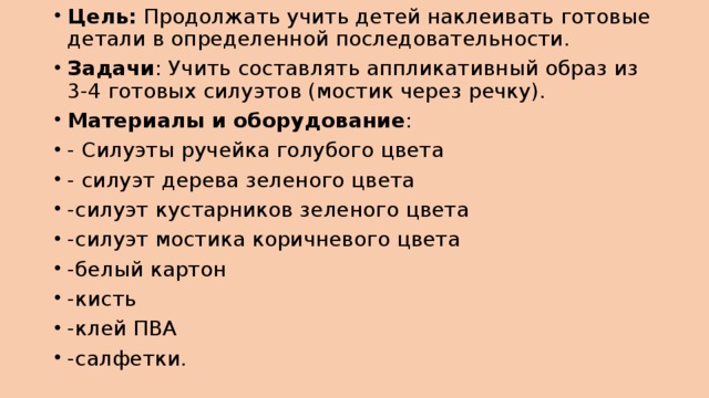 Цель: Продолжать учить детей наклеивать готовые детали в определенной последовательности. Задачи : Учить составлять аппликативный образ из 3-4 готовых силуэтов (мостик через речку). Материалы и оборудование : - Силуэты ручейка голубого цвета - силуэт дерева зеленого цвета -силуэт кустарников зеленого цвета -силуэт мостика коричневого цвета -белый картон -кисть -клей ПВА -салфетки.