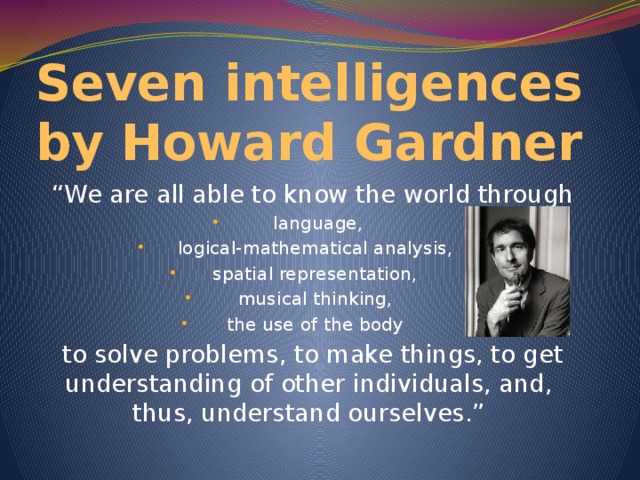 Seven intelligences by Howard Gardner “ We are all able to know the world through  language,  logical-mathematical analysis, spatial representation,  musical thinking, the use of the body to solve problems, to make things, to get understanding of other individuals, and, thus, understand ourselves.”