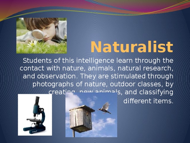 Naturalist Students of this intelligence learn through the contact with nature, animals, natural research, and observation. They are stimulated through photographs of nature, outdoor classes, by creating new animals, and classifying  different items.