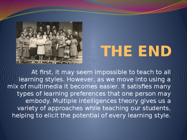 THE END At first, it may seem impossible to teach to all learning styles. However, as we move into using a mix of multimedia it becomes easier. It satisfies many types of learning preferences that one person may embody. Multiple intelligences theory gives us a variety of approaches while teaching our students, helping to elicit the potential of every learning style.
