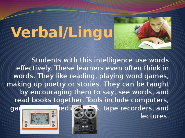 Verbal/Linguistic Students with this intelligence use words effectively. These learners even often think in words. They like reading, playing word games, making up poetry or stories. They can be taught by encouraging them to say, see words, and read books together. Tools include computers, games, multimedia, books, tape recorders, and lectures.