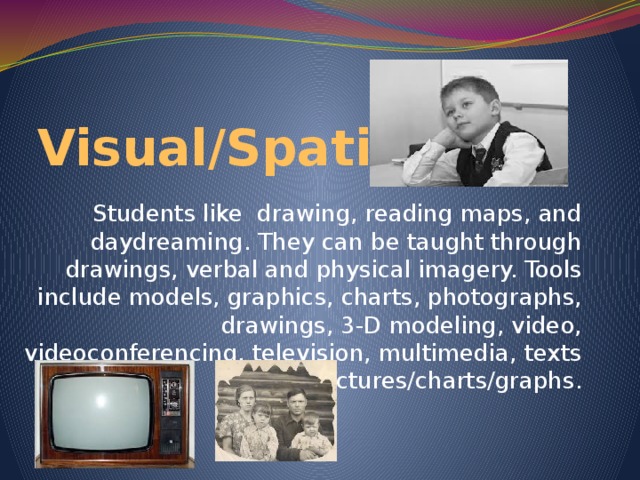 Visual/Spatial Students like drawing, reading maps, and daydreaming. They can be taught through drawings, verbal and physical imagery. Tools include models, graphics, charts, photographs, drawings, 3-D modeling, video, videoconferencing, television, multimedia, texts with pictures/charts/graphs.