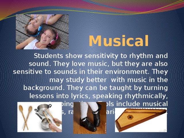 Musical Students show sensitivity to rhythm and sound. They love music, but they are also sensitive to sounds in their environment. They may study better with music in the background. They can be taught by turning lessons into lyrics, speaking rhythmically, tapping time. Tools include musical instruments, radio and various multimedia.