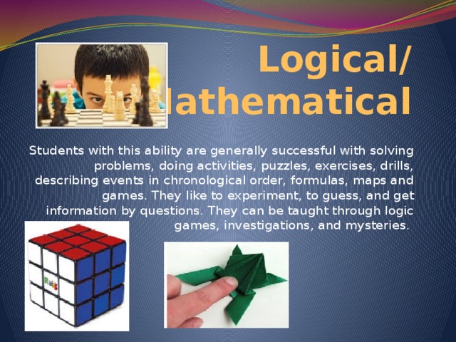 Logical/  Mathematical Students with this ability are generally successful with solving problems, doing activities, puzzles, exercises, drills, describing events in chronological order, formulas, maps and games. They like to experiment, to guess, and get information by questions. They can be taught through logic games, investigations, and mysteries.