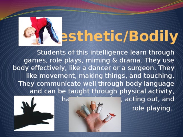 Kinesthetic/Bodily Students of this intelligence learn through games, role plays, miming & drama. They use body effectively, like a dancer or a surgeon. They like movement, making things, and touching. They communicate well through body language and can be taught through physical activity, hands-on learning, acting out, and  role playing.