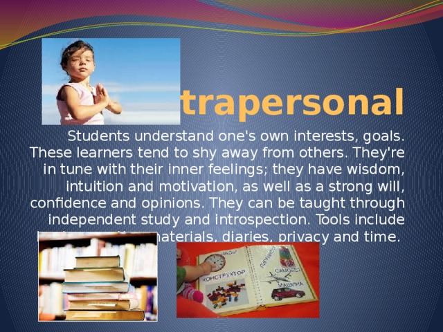 Intrapersonal Students understand one's own interests, goals. These learners tend to shy away from others. They're in tune with their inner feelings; they have wisdom, intuition and motivation, as well as a strong will, confidence and opinions. They can be taught through independent study and introspection. Tools include books, creative materials, diaries, privacy and time.