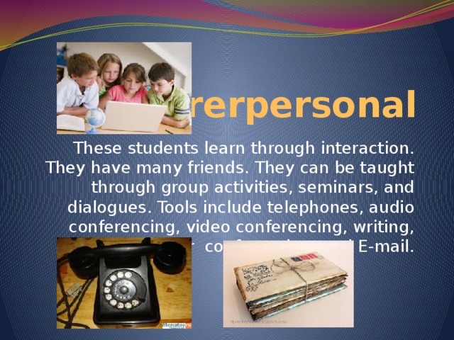 Intrerpersonal These students learn through interaction. They have many friends. They can be taught through group activities, seminars, and dialogues. Tools include telephones, audio conferencing, video conferencing, writing, computer conferencing, and E-mail.