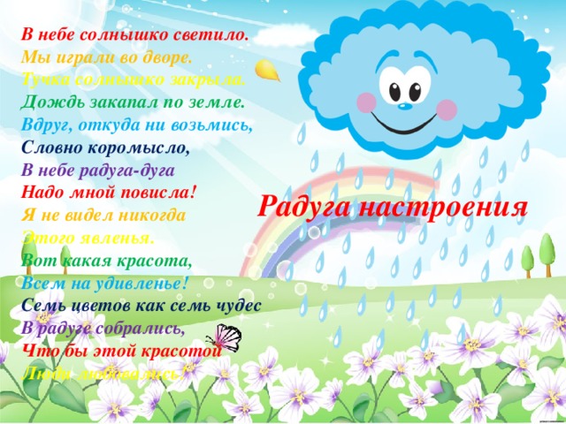 В небе солнышко светило. Мы играли во дворе. Тучка солнышко закрыла. Дождь закапал по земле. Вдруг, откуда ни возьмись, Словно коромысло, В небе радуга-дуга Надо мной повисла! Я не видел никогда Этого явленья. Вот какая красота, Всем на удивленье! Семь цветов как семь чудес В радуге собрались, Что бы этой красотой Люди любовались! Радуга настроения