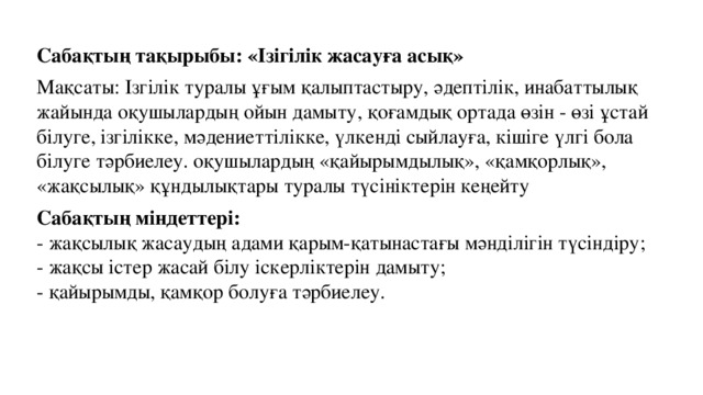 Сабақтың тақырыбы: «Ізігілік жасауға асық» Мақсаты: Ізгілік туралы ұғым қалыптастыру, әдептілік, инабаттылық жайында оқушылардың ойын дамыту, қоғамдық ортада өзін - өзі ұстай білуге, ізгілікке, мәдениеттілікке, үлкенді сыйлауға, кішіге үлгі бола білуге тәрбиелеу. оқушылардың «қайырымдылық», «қамқорлық», «жақсылық» құндылықтары туралы түсініктерін кеңейту Сабақтың міндеттері:  - жақсылық жасаудың адами қарым-қатынастағы мәнділігін түсіндіру;  - жақсы істер жасай білу іскерліктерін дамыту;  - қайырымды, қамқор болуға тәрбиелеу.