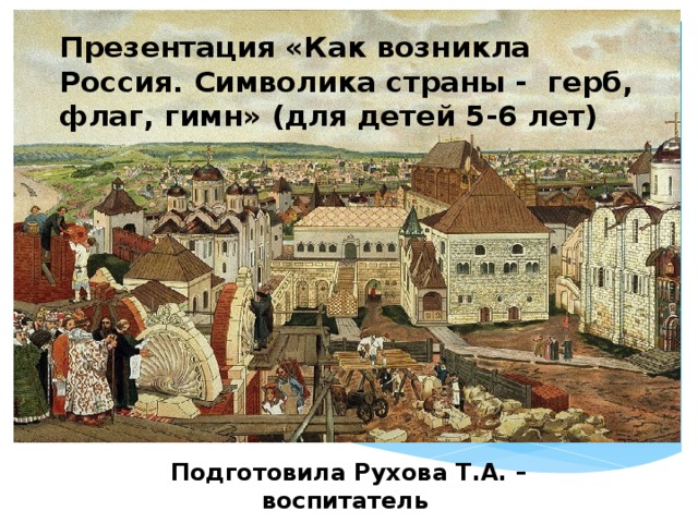 Презентация «Как возникла Россия. Символика страны - герб, флаг, гимн» (для детей 5-6 лет) Подготовила Рухова Т.А. – воспитатель 1-ой квалификационной категории