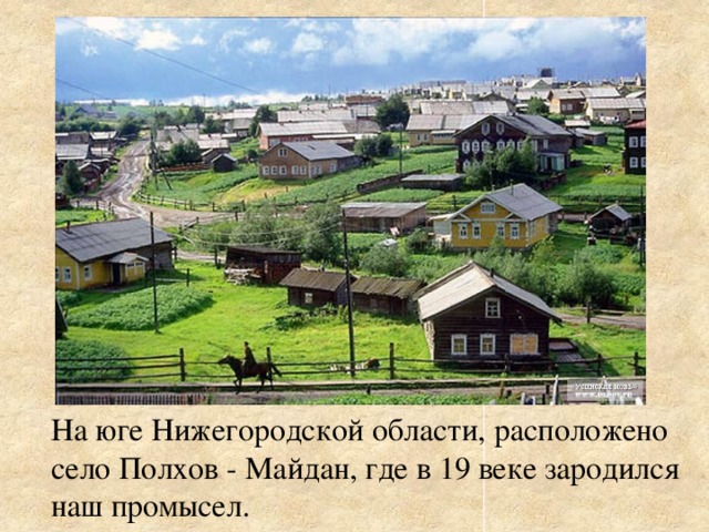 На юге Нижегородской области, расположено село Полхов - Майдан, где в 19 веке зародился наш промысел.