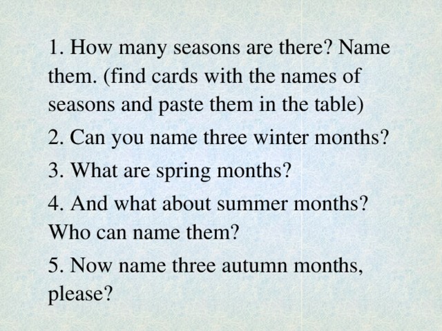 1. How many seasons are there? Name them. (find cards with the names of seasons and paste them in the table) 2. Can you name three winter months? 3. What are spring months? 4. And what about summer months? Who can name them? 5. Now name three autumn months, please?