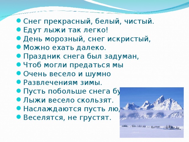 Снег прекрасный, белый, чистый. Едут лыжи так легко! День морозный, снег искристый, Можно ехать далеко. Праздник снега был задуман, Чтоб могли предаться мы Очень весело и шумно Развлечениям зимы. Пусть побольше снега будет, Лыжи весело скользят. Наслаждаются пусть люди, Веселятся, не грустят.