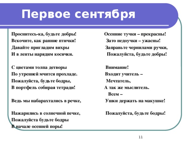 Первое сентября Проснитесь-ка, будьте добры! Осенние тучки – прекрасны! Вскочите, как ранние птички! Зато недоучки – ужасны! Давайте пригладим вихры Заправьте чернилами ручки, И в ленты нарядим косички. Пожалуйста, будьте добры!  С цветами толпа детворы Внимание! По утренней мчится прохладе. Входит учитель – Пожалуйста, будьте бодры, Мечтатель, В портфель собирая тетради! А так же мыслитель.  Всем – Ведь мы набарахтались в речке, Ушки держать на макушке! Нажарились в солнечной печке, Пожалуйста, будьте бодры! Пожалуйста будьте бодры В начале осенней поры!