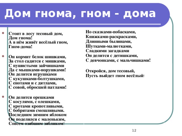 Дом гнома, гном - дома Но сказками-побасками,  Книжками-раскрасками,  Длинными былинами,  Шутками-малютками,  Сладкими загадками  Он делится с детишками,  С девчонками, с мальчишками!  Откройся, дом тесовый,  Пусть выйдет гном весёлый ! Стоит в лесу тесовый дом,  Дом гнома!  А в нём живёт весёлый гном,  Гном-дома!   Он кормит белок шишками,  За стол садится с мишками,  С пушистыми зайчишками  Да с мышками-норушками!  Он делится игрушками  С кукушками-болтушками,  С енотами и с дятлами,  С совой, обросшей патлами!  Он делится орешками  С косулями, с олешками,  С кротами кропотливыми,  С бобрятами смешливыми.  Последним зимним яблоком  Он поделился с маленьким,  Совсем озябшим зябликом !