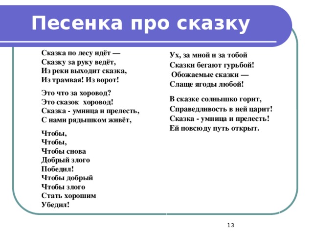 Песенка про сказку Сказка по лесу идёт — Сказку за руку ведёт, Из реки выходит сказка, Из трамвая! Из ворот! Это что за хоровод? Это сказок хоровод! Сказка - умница и прелесть, С нами рядышком живёт, Чтобы, Чтобы, Чтобы снова Добрый злого Победил! Чтобы добрый Чтобы злого Стать хорошим Убедил!   Ух, за мной и за тобой Сказки бегают гурьбой!  Обожаемые сказки — Слаще ягоды любой!  В сказке солнышко горит, Справедливость в ней царит! Сказка - умница и прелесть! Ей повсюду путь открыт.