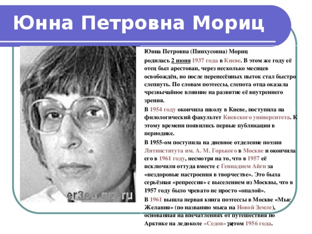 Юнна Петровна Мориц Юнна Петровна (Пинхусовна) Мориц родилась 2 июня  1937 года в Киеве . В этом же году её отец был арестован, через несколько месяцев освобождён, но после перенесённых пыток стал быстро слепнуть. По словам поэтессы, слепота отца оказала чрезвычайное влияние на развитие её внутреннего зрения. В 1954 году окончила школу в Киеве, поступила на филологический факультет Киевского университета . К этому времени появились первые публикации в периодике. В 1955 -ом поступила на дневное отделение поэзии Литинститута им. А. М. Горького в Москве и окончила его в 1961 году , несмотря на то, что в 1957 её исключили оттуда вместе с Геннадием Айги за «нездоровые настроения в творчестве». Это была серьёзная «репрессия» с выселением из Москвы, что в 1957 году было чревато не просто «опалой». В 1961 вышла первая книга поэтессы в Москве «Мыс Желания» (по названию мыса на Новой Земле ), основанная на впечатлениях от путешествия по Арктике на ледоколе «Седов» летом 1956 года .