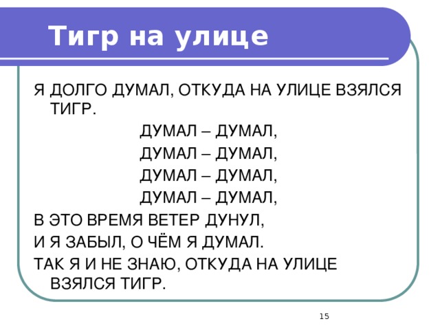 Тигр на улице Я ДОЛГО ДУМАЛ, ОТКУДА НА УЛИЦЕ ВЗЯЛСЯ ТИГР.  ДУМАЛ – ДУМАЛ,  ДУМАЛ – ДУМАЛ,  ДУМАЛ – ДУМАЛ,  ДУМАЛ – ДУМАЛ, В ЭТО ВРЕМЯ ВЕТЕР ДУНУЛ, И Я ЗАБЫЛ, О ЧЁМ Я ДУМАЛ. ТАК Я И НЕ ЗНАЮ, ОТКУДА НА УЛИЦЕ ВЗЯЛСЯ ТИГР.