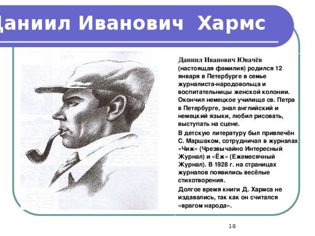 Даниил Иванович  Хармс Даниил Иванович Ювачёв  (настоящая фамилия) родился 12 января в Петербурге в семье журналиста-народовольца и воспитательницы женской колонии. Окончил немецкое училище св. Петра в Петербурге, знал английский и немецкий языки, любил рисовать, выступать на сцене. В детскую литературу был привлечён С. Маршаком, сотрудничал в журналах «Чиж» (Чрезвычайно Интересный Журнал) и «Ёж» (Ежемесячный Журнал). В 1928 г. на страницах журналов появились весёлые стихотворения. Долгое время книги Д. Хармса не издавались, так как он считался «врагом народа».