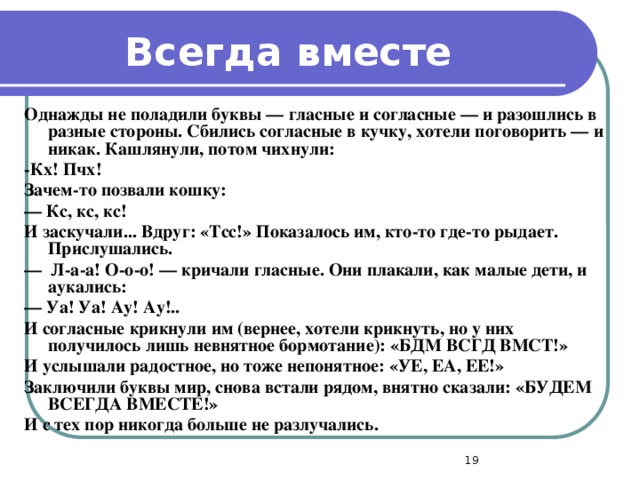 Всегда вместе Однажды не поладили буквы — гласные и согласные — и разошлись в разные стороны. Сбились согласные в кучку, хотели поговорить — и никак. Кашлянули, потом чихнули: -Кх! Пчх! Зачем-то позвали кошку: —  Кс, кс, кс! И заскучали... Вдруг: «Тсс!» Показалось им, кто-то где-то рыдает. Прислушались. —  Л-а-а! О-о-о! — кричали гласные. Они плакали, как малые дети, и аукались: —  Уа! Уа! Ау! Ау!.. И согласные крикнули им (вернее, хотели крикнуть, но у них получилось лишь невнятное бормотание): «БДМ ВСГД ВМСТ!» И услышали радостное, но тоже непонятное: «УЕ, ЕА, ЕЕ!» Заключили буквы мир, снова встали рядом, внятно сказали: «БУДЕМ ВСЕГДА ВМЕСТЕ!» И с тех пор никогда больше не разлучались.  