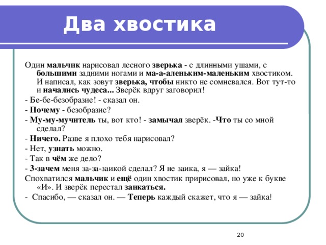 Два хвостика Один мальчик нарисовал лесного зверька - с длин­ными ушами, с большими задними ногами и ма-а-аленьким-маленьким хвостиком. И написал, как зовут зверька, чтобы никто не сомневался. Вот тут-то и на­чались чудеса... Зверёк вдруг заговорил! - Бе-бе-безобразие! - сказал он. - Почему - безобразие? - Му-му-мучитель ты, вот кто! - замычал зверёк. - Что ты со мной сделал? - Ничего. Разве я плохо тебя нарисовал? - Нет, узнать можно. - Так в чём же дело? - 3-зачем меня за-за-заикой сделал? Я не заика, я — зайка! Спохватился мальчик и ещё один хвостик пририсо­вал, но уже к букве «И». И зверёк перестал заикаться. - Спасибо, — сказал он. — Теперь каждый скажет, что я — зайка !  