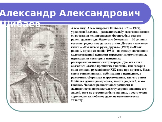 Александр Александрович  Шибаев Александр Александрович Шибаев  (1923 – 1979), уроженец Волхова, –разделил судьбу своего поколения: он воевал на ленинградском фронте, был тяжело ранен, долгие годы боролся с болезнями… И сочинял веселые, радостные детские стихи. Две его «толстые» книги – «Взялись за руки, друзья» (1977) и «Язык родной, дружи со мной»(1981) – по своему значению и художественной ценности перевесят многочисленные переиздания некоторых нынешних растиражированных стихотворцев. Две эти книги оказались «томов премногих тяжелей», как говорил один великий русский поэт XIX века про другого. Были еще и тонкие книжки, публикации в периодике, в различных сборниках и хрестоматиях, так что стихи Шибаева дошли до адресата, то есть до детей, и это главное. Человек редкостной скромности и деликатности, по свидетельству хорошо знавших его людей, поэт не стремился быть на виду, просто очень хорошо делал любимое дело, не изменяя своему таланту.