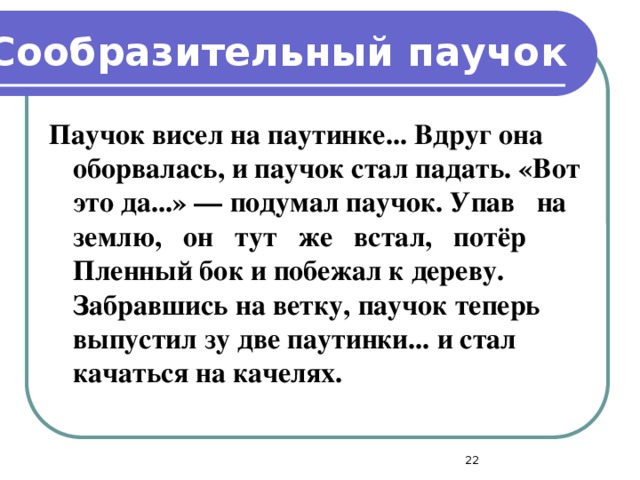 Сообразительный паучок Паучок висел на паутинке... Вдруг она оборвалась, и паучок стал падать. «Вот это да...» — подумал паучок. Упав на землю, он тут же встал, потёр Пленный бок и побежал к дереву. Забравшись на ветку, паучок теперь выпустил зу две паутинки... и стал качаться на качелях.