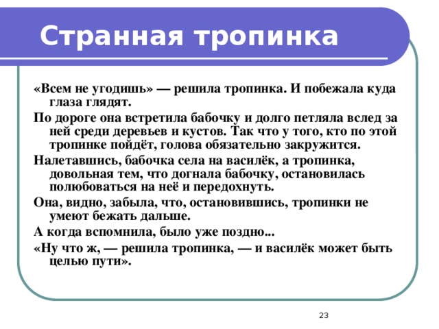 Странная тропинка «Всем не угодишь» — решила тропинка. И побежала куда глаза глядят. По дороге она встретила бабочку и долго петляла вслед за ней среди деревьев и кустов. Так что у того, кто по этой тропинке пойдёт, голова обязательно закружится. Налетавшись, бабочка села на василёк, а тропинка, довольная тем, что догнала бабочку, остановилась полюбоваться на неё и передохнуть. Она, видно, забыла, что, остановившись, тропинки не умеют бежать дальше. А когда вспомнила, было уже поздно... «Ну что ж, — решила тропинка, — и василёк может быть целью пути».  