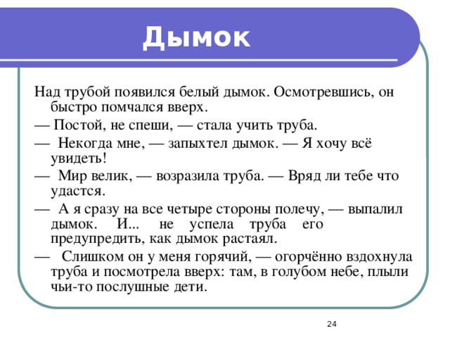 Дымок Над трубой появился белый дымок. Осмотревшись, он быстро помчался вверх. — Постой, не спеши, — стала учить труба. — Некогда мне, — запыхтел дымок. — Я хочу всё увидеть! — Мир велик, — возразила труба. — Вряд ли тебе что удастся. — А я сразу на все четыре стороны полечу, — выпалил дымок. И... не успела труба его предупредить, как дымок растаял. — Слишком он у меня горячий, — огорчённо вздохнула труба и посмотрела вверх: там, в голубом небе, плыли чьи-то послушные дети.