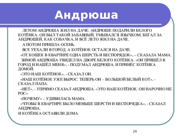 Андрюша  ЛЕТОМ АНДРЮША ЖИЛ НА ДАЧЕ. АНДРЮШЕ ПОДАРИЛИ БЕЛОГО КОТЁНКА. ОН БЫЛ ТАКОЙ ЗАБАВНЫЙ, УМЫВАЛСЯ ЯЗЫЧКОМ, БЕГАЛ ЗА АНДРЮШЕЙ, КАК СОБАЧКА, И ВСЁ ЛЕТО ЖИЛ НА ДАЧЕ.  А ПОТОМ ПРИШЛА ОСЕНЬ.  ВСЕ УЕХАЛИ В ГОРОД. А КОТЁНОК ОСТАЛСЯ НА ДАЧЕ.  «ОТ КОШЕК В КВАРТИРЕ ОДНА ШЕРСТЬ И БЕСПОРЯДОК», – СКАЗАЛА МАМА.  ЗИМОЙ АНДРЮША УВИДЕЛ НА ДВОРЕ БЕЛОГО КОТЁНКА. «ОН ПРИШЁЛ В ГОРОД И НАШЁЛ МЕНЯ», - ПОДУМАЛ АНДРЮША. И ПРИНЁС КОТЁНКА ДОМОЙ.  «ЭТО НАШ КОТЁНОК», - СКАЗАЛ ОН.  «НАШ КОТЁНОК УЖЕ ВЫРОС. ТЕПЕРЬ ОН – БОЛЬШОЙ БЕЛЫЙ КОТ», - СКАЗАЛ ПАПА.  «НЕТ», - УПРЯМО СКАЗАЛ АНДРЮША. «ЭТО НАШ КОТЁНОК. ОН НАРОЧНО НЕ РОС»  «ПОЧЕМУ» – УДИВИЛАСЬ МАМА.  «ЧТОБЫ В КВАРТИРЕ БЫЛО МЕНЬШЕ ШЕРСТИ И БЕСПОРЯДКА», - СКАЗАЛ АНДРЮША.  И КОТЁНКА ОСТАВИЛИ ДОМА.