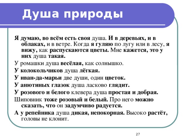 Душа природы Я думаю, во всём есть своя душа. И в деревьях, и в облаках, и в ветре. Когда я гуляю по лугу или в лесу, я вижу, как распускаются цветы. Мне кажется, это у них душа такая. У ромашки душа весёлая, как солнышко. У колокольчиков душа лёгкая. У иван-да-марьи две души, один цветок. У анютиных глазок душа ласково глядит. У розового и белого клевера душа простая и добрая. Шиповник тоже розовый и белый. Про него можно сказать, что он задумчиво радуется. А у репейника душа дикая, непокорная. Высоко растёт, головы не клонит.